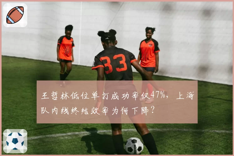 王哲林低位单打成功率仅47%，上海队内线终结效率为何下降？