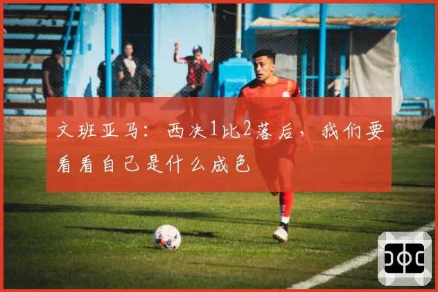 文班亚马：西决1比2落后，我们要看看自己是什么成色