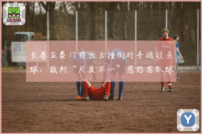 长春亚泰门将出击撞倒对手逃过点球,裁判“尺度不一”惹怒客队球迷