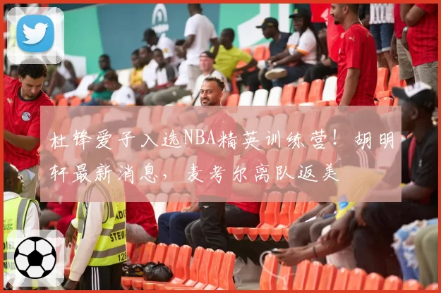 杜锋爱子入选NBA精英训练营！胡明轩最新消息，麦考尔离队返美