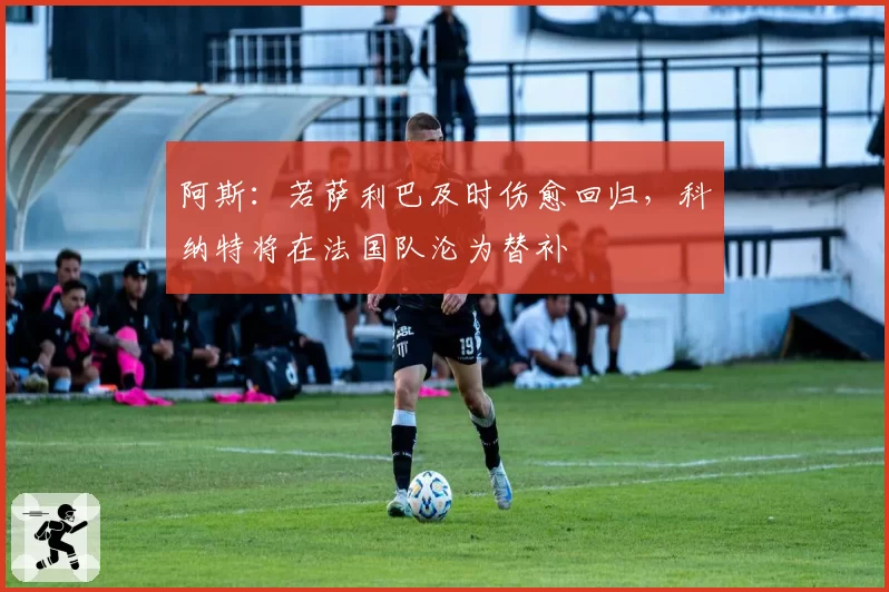 阿斯:若萨利巴及时伤愈回归,科纳特将在法国队沦为替补