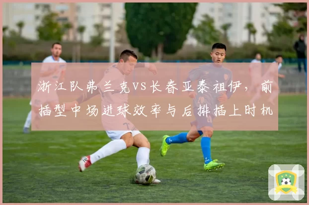 浙江队弗兰克vs长春亚泰祖伊,前插型中场进球效率与后排插上时机对比