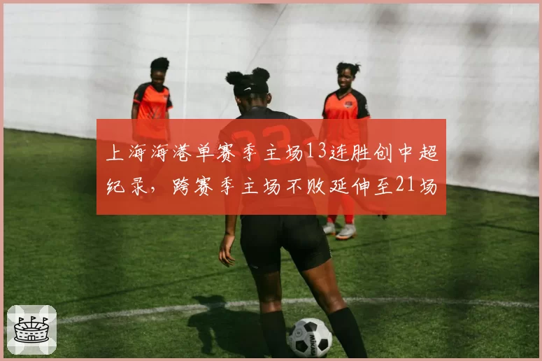 上海海港单赛季主场13连胜创中超纪录,跨赛季主场不败延伸至21场