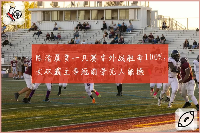 陈清晨贾一凡赛季外战胜率100%,女双霸主争冠前景无人能撼