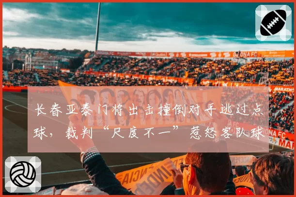 长春亚泰门将出击撞倒对手逃过点球,裁判“尺度不一”惹怒客队球迷
