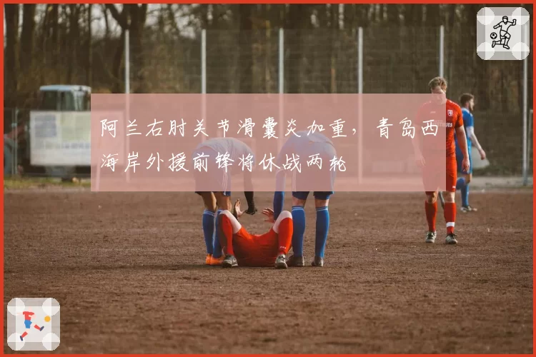 阿兰右肘关节滑囊炎加重，青岛西海岸外援前锋将休战两轮
