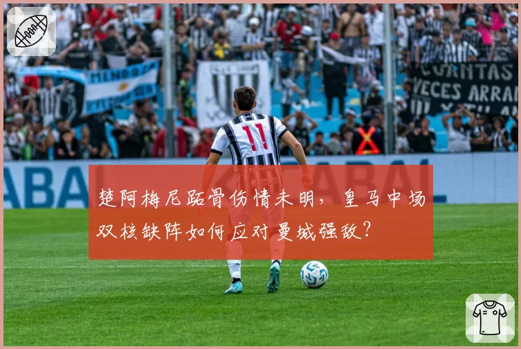 楚阿梅尼跖骨伤情未明,皇马中场双核缺阵如何应对曼城强敌?