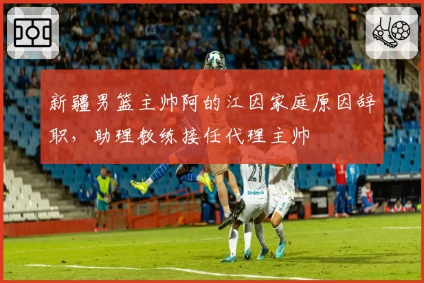 新疆男篮主帅阿的江因家庭原因辞职，助理教练接任代理主帅