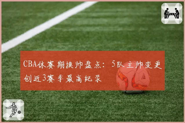 CBA休赛期换帅盘点：5队主帅变更创近3赛季最高纪录